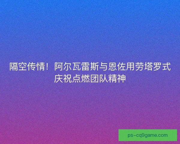 隔空传情！阿尔瓦雷斯与恩佐用劳塔罗式庆祝点燃团队精神