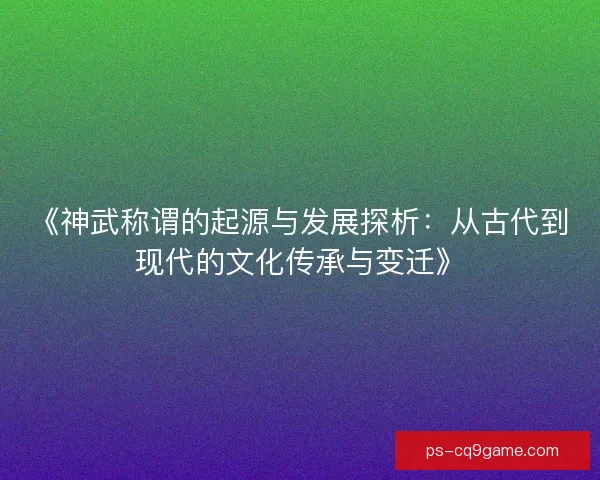 《神武称谓的起源与发展探析：从古代到现代的文化传承与变迁》