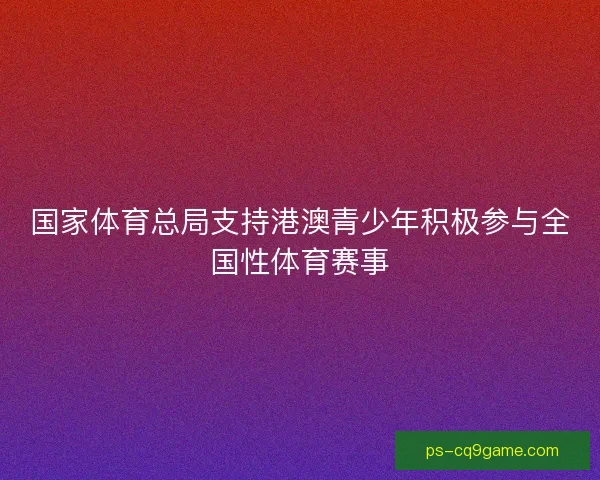 国家体育总局支持港澳青少年积极参与全国性体育赛事 国家体育总局支持港澳青少年积极参与全国性体育赛事