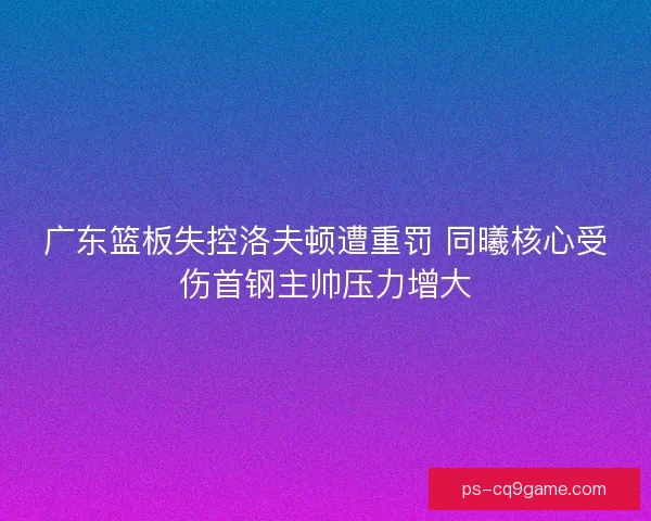 广东篮板失控洛夫顿遭重罚 同曦核心受伤首钢主帅压力增大