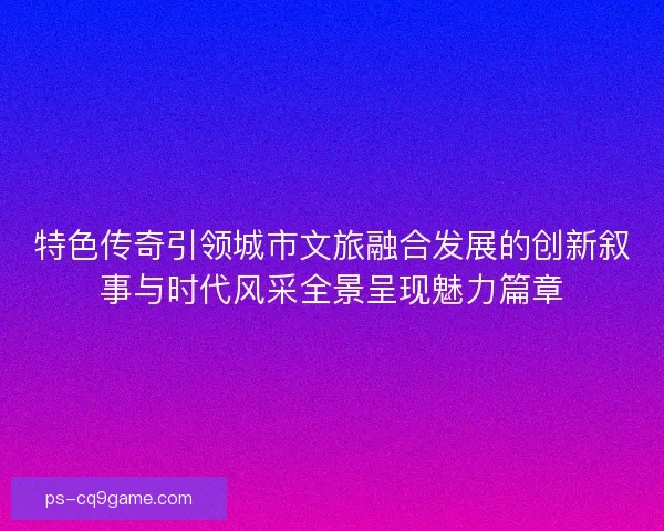 特色传奇引领城市文旅融合发展的创新叙事与时代风采全景呈现魅力篇章