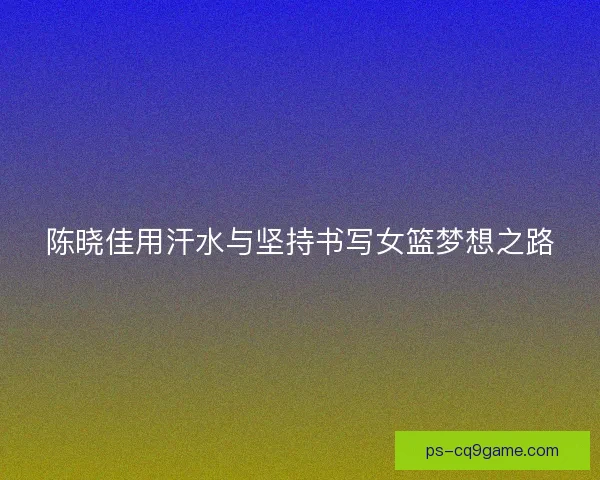陈晓佳用汗水与坚持书写女篮梦想之路