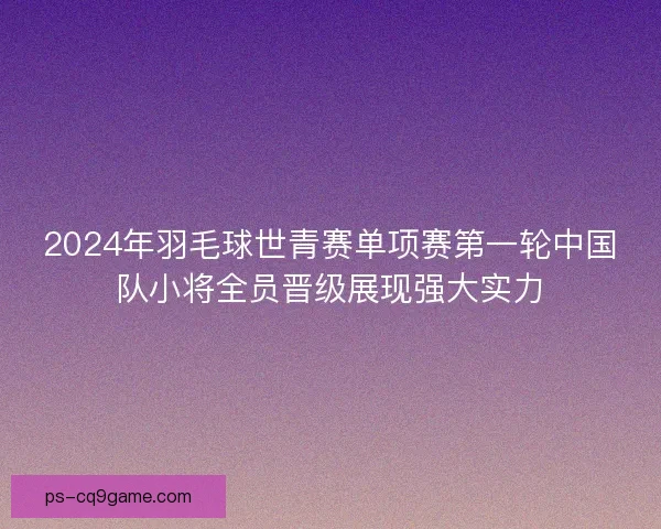 2024年羽毛球世青赛单项赛第一轮中国队小将全员晋级展现强大实力 2024年羽毛球世青赛单项赛第一轮中国队小将全员晋级展现强大实力