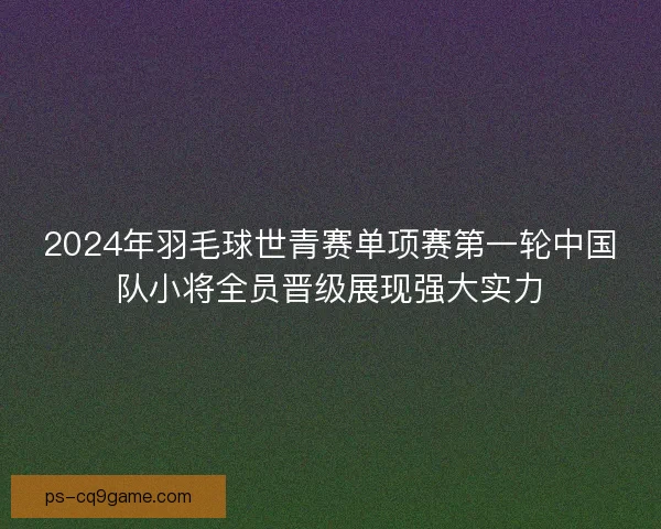 2024年羽毛球世青赛单项赛第一轮中国队小将全员晋级展现强大实力 2024年羽毛球世青赛单项赛第一轮中国队小将全员晋级展现强大实力