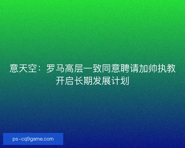 意天空：罗马高层一致同意聘请加帅执教开启长期发展计划