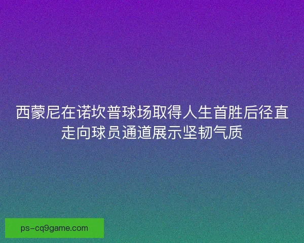 西蒙尼在诺坎普球场取得人生首胜后径直走向球员通道展示坚韧气质