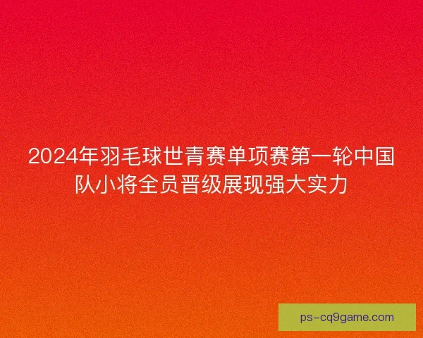 2024年羽毛球世青赛单项赛第一轮中国队小将全员晋级展现强大实力 2024年羽毛球世青赛单项赛第一轮中国队小将全员晋级展现强大实力