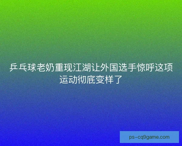 乒乓球老奶重现江湖让外国选手惊呼这项运动彻底变样了