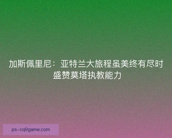 加斯佩里尼：亚特兰大旅程虽美终有尽时 盛赞莫塔执教能力