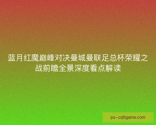 蓝月红魔巅峰对决曼城曼联足总杯荣耀之战前瞻全景深度看点解读 蓝月红魔巅峰对决曼城曼联足总杯荣耀之战前瞻全景深度看点解读