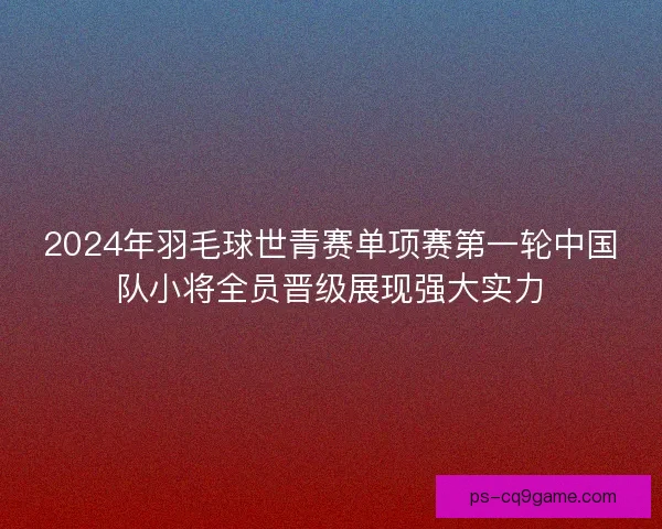 2024年羽毛球世青赛单项赛第一轮中国队小将全员晋级展现强大实力 2024年羽毛球世青赛单项赛第一轮中国队小将全员晋级展现强大实力