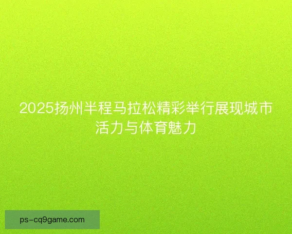 2025扬州半程马拉松精彩举行展现城市活力与体育魅力 2025扬州半程马拉松精彩举行展现城市活力与体育魅力