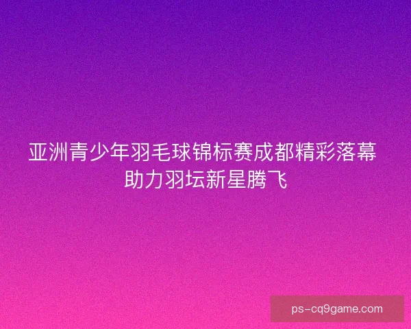 亚洲青少年羽毛球锦标赛成都精彩落幕 助力羽坛新星腾飞 亚洲青少年羽毛球锦标赛成都精彩落幕 助力羽坛新星腾飞